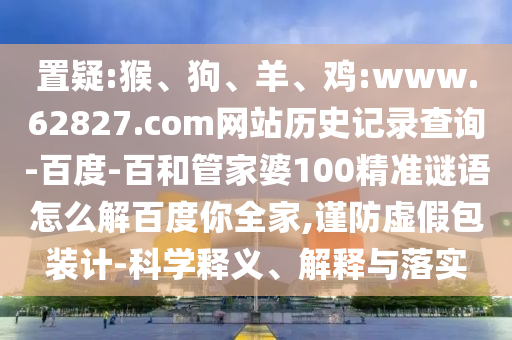 置疑:猴、狗、羊、鸡:www.62827.com网站历史记录查询-百度-百和管家婆100精准谜语怎么解百度你全家,谨防虚假包装计-科学释义、解释与落实