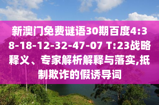 新澳门免费谜语30期百度4:38-18-12-32-47-07 T:23战略释义、专家解析解释与落实,抵制欺诈的假诱导词