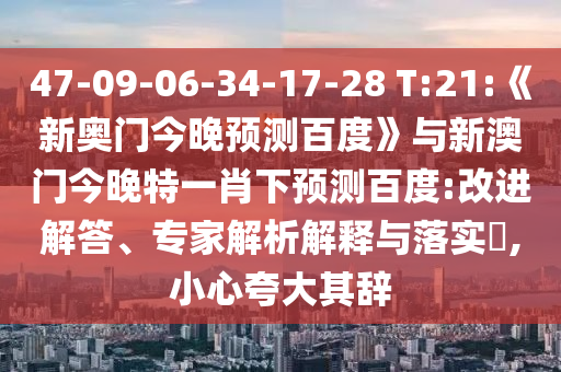 47-09-06-34-17-28 T:21:《新奥门今晚预测百度》与新澳门今晚特一肖下预测百度:改进解答、专家解析解释与落实,小心夸大其辞