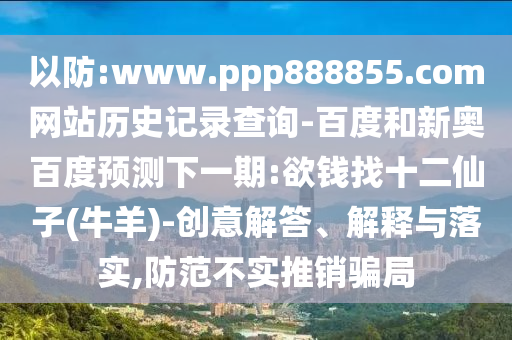以防:www.ppp888855.com网站历史记录查询-百度和新奥百度预测下一期:欲钱找十二仙子(牛羊)-创意解答、解释与落实,防范不实推销骗局
