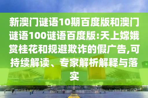 新澳门谜语10期百度版和澳门谜语100谜语百度版:天上嫦娥赏桂花和规避欺诈的假广告,可持续解读、专家解析解释与落实