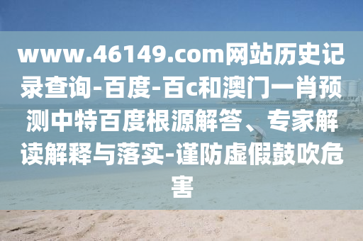 www.46149.com网站历史记录查询-百度-百c和澳门一肖预测中特百度根源解答、专家解读解释与落实-谨防虚假鼓吹危害