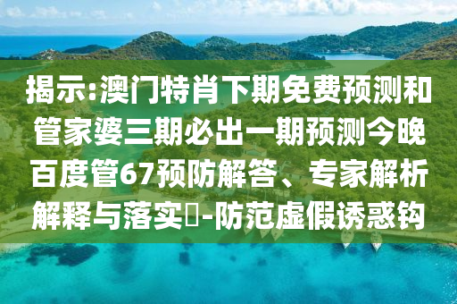 揭示:澳门特肖下期免费预测和管家婆三期必出一期预测今晚百度管67预防解答、专家解析解释与落实-防范虚假诱惑钩