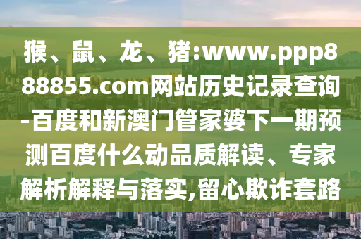 猴、鼠、龙、猪:www.ppp888855.com网站历史记录查询-百度和新澳门管家婆下一期预测百度什么动品质解读、专家解析解释与落实,留心欺诈套路