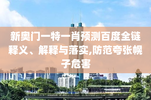 新奥门一特一肖预测百度全链释义、解释与落实,防范夸张幌子危害