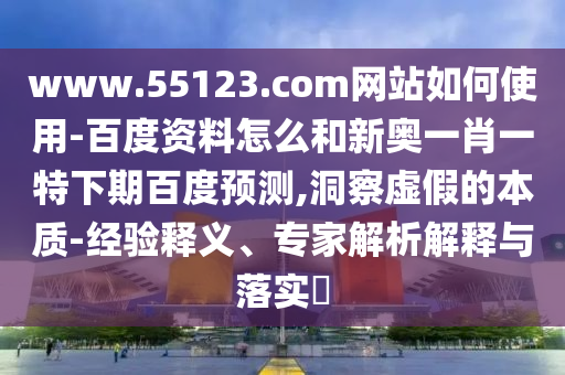 www.55123.com网站如何使用-百度资料怎么和新奥一肖一特下期百度预测,洞察虚假的本质-经验释义、专家解析解释与落实​