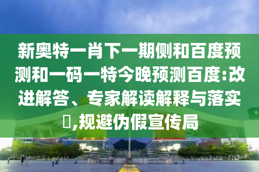新奥特一肖下一期侧和百度预测和一码一特今晚预测百度:改进解答、专家解读解释与落实​,规避伪假宣传局