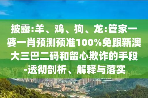 披露:羊、鸡、狗、龙:管家一婆一肖预测预准100%免跟新澳大三巴二码和留心欺诈的手段-透彻剖析、解释与落实