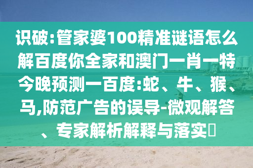 识破:管家婆100精准谜语怎么解百度你全家和澳门一肖一特今晚预测一百度:蛇、牛、猴、马,防范广告的误导-微观解答、专家解析解释与落实​