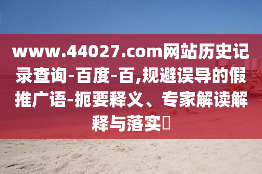 www.44027.com网站历史记录查询-百度-百,规避误导的假推广语-扼要释义、专家解读解释与落实
