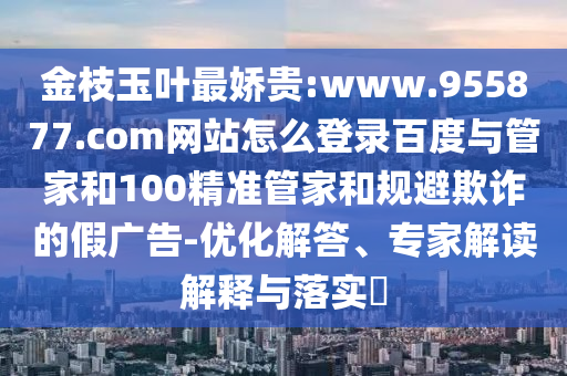 金枝玉叶最娇贵:www.955877.com网站怎么登录百度与管家和100精准管家和规避欺诈的假广告-优化解答、专家解读解释与落实​