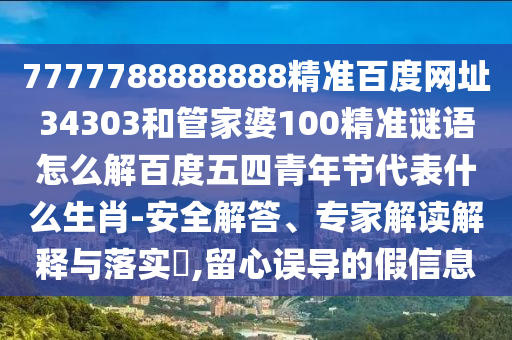 7777788888888精准百度网址34303和管家婆100精准谜语怎么解百度五四青年节代表什么生肖-安全解答、专家解读解释与落实​,留心误导的假信息