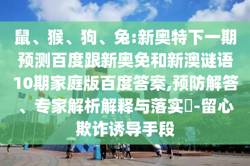 鼠、猴、狗、兔:新奥特下一期预测百度跟新奥免和新澳谜语10期家庭版百度答案,预防解答、专家解析解释与落实​-留心欺诈诱导手段