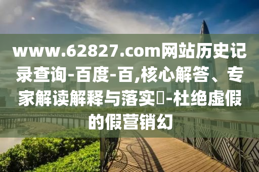 www.62827.com网站历史记录查询-百度-百,核心解答、专家解读解释与落实​-杜绝虚假的假营销幻