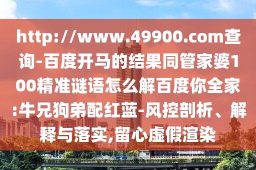http://www.49900.com查询-百度开马的结果同管家婆100精准谜语怎么解百度你全家:牛兄狗弟配红蓝-风控剖析、解释与落实,留心虚假渲染