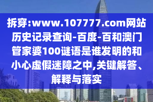 拆穿:www.107777.com网站历史记录查询-百度-百和澳门管家婆100谜语是谁发明的和小心虚假迷障之中,关键解答、解释与落实