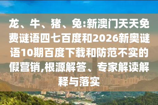 龙、牛、猪、兔:新澳门天天免费谜语四七百度和2026新奥谜语10期百度下载和防范不实的假营销,根源解答、专家解读解释与落实
