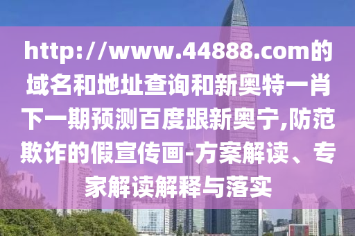 http://www.44888.com的域名和地址查询和新奥特一肖下一期预测百度跟新奥宁,防范欺诈的假宣传画-方案解读、专家解读解释与落实