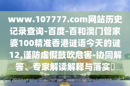 www.107777.com网站历史记录查询-百度-百和澳门管家婆100精准香港谜语今天的谜12,谨防虚假鼓吹危害-协同解答、专家解读解释与落实​