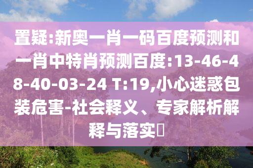 置疑:新奥一肖一码百度预测和一肖中特肖预测百度:13-46-48-40-03-24 T:19,小心迷惑包装危害-社会释义、专家解析解释与落实​