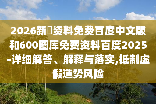 2026新奧资料免费百度中文版和600图库免费资料百度2025-详细解答、解释与落实,抵制虚假造势风险
