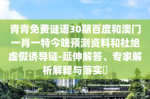 青青免费谜语30期百度和澳门一肖一特今晚预测资料和杜绝虚假诱导链-延伸解答、专家解析解释与落实​