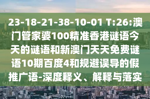 23-18-21-38-10-01 T:26:澳门管家婆100精准香港谜语今天的谜语和新澳门天天免费谜语10期百度4和规避误导的假推广语-深度释义、解释与落实