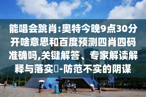 能唱会跳肖:奥特今晚9点30分开啥意思和百度预测四肖四码准确吗,关键解答、专家解读解释与落实-防范不实的阴谋