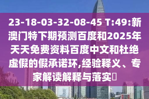 23-18-03-32-08-45 T:49:新澳门特下期预测百度和2025年天天免费资料百度中文和杜绝虚假的假承诺环,经验释义、专家解读解释与落实​