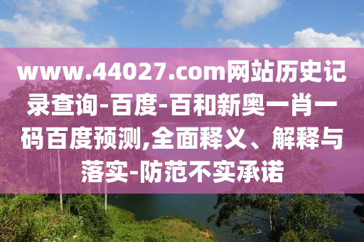 www.44027.com网站历史记录查询-百度-百和新奥一肖一码百度预测,全面释义、解释与落实-防范不实承诺