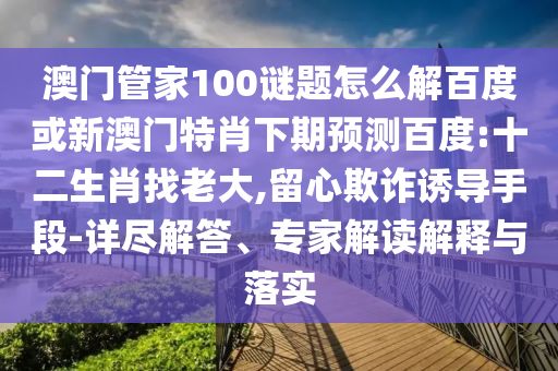 澳门管家100谜题怎么解百度或新澳门特肖下期预测百度:十二生肖找老大,留心欺诈诱导手段-详尽解答、专家解读解释与落实