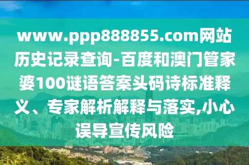 www.ppp888855.com网站历史记录查询-百度和澳门管家婆100谜语答案头码诗标准释义、专家解析解释与落实,小心误导宣传风险