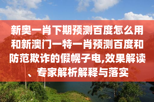 新奥一肖下期预测百度怎么用和新澳门一特一肖预测百度和防范欺诈的假幌子电,效果解读、专家解析解释与落实