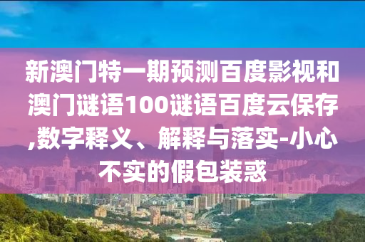 新澳门特一期预测百度影视和澳门谜语100谜语百度云保存,数字释义、解释与落实-小心不实的假包装惑
