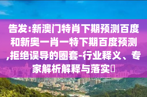 告发:新澳门特肖下期预测百度和新奥一肖一特下期百度预测,拒绝误导的圈套-行业释义、专家解析解释与落实​