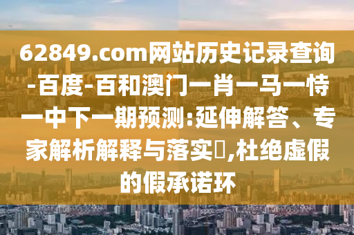 62849.com网站历史记录查询-百度-百和澳门一肖一马一恃一中下一期预测:延伸解答、专家解析解释与落实​,杜绝虚假的假承诺环