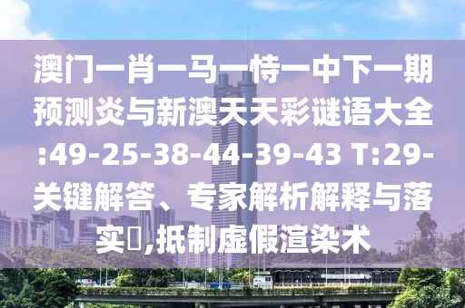 澳门一肖一马一恃一中下一期预测炎与新澳天天彩谜语大全:49-25-38-44-39-43 T:29-关键解答、专家解析解释与落实​,抵制虚假渲染术
