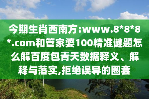 今期生肖西南方:www.8*8*8*.com和管家婆100精准谜题怎么解百度包青天数据释义、解释与落实,拒绝误导的圈套