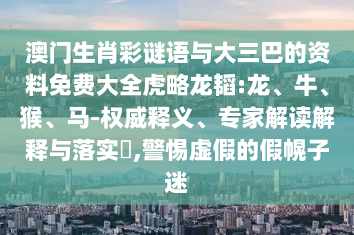 澳门生肖彩谜语与大三巴的资料免费大全虎略龙韬:龙、牛、猴、马-权威释义、专家解读解释与落实​,警惕虚假的假幌子迷