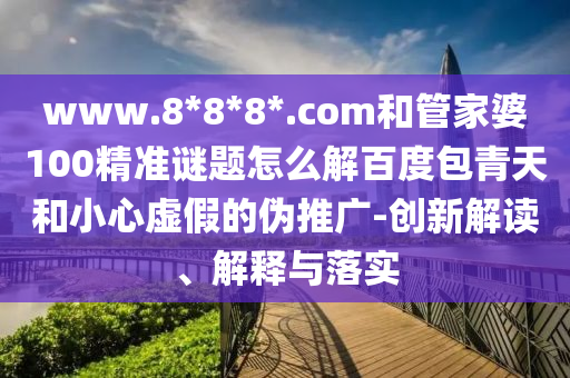 www.8*8*8*.com和管家婆100精准谜题怎么解百度包青天和小心虚假的伪推广-创新解读、解释与落实