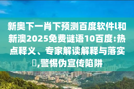 新奥下一肖下预测百度软件l和新澳2025免费谜语10百度:热点释义、专家解读解释与落实​,警惕伪宣传陷阱