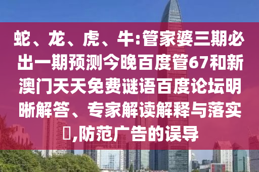 蛇、龙、虎、牛:管家婆三期必出一期预测今晚百度管67和新澳门天天免费谜语百度论坛明晰解答、专家解读解释与落实​,防范广告的误导