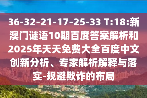 36-32-21-17-25-33 T:18:新澳门谜语10期百度答案解析和2025年天天免费大全百度中文创新分析、专家解析解释与落实-规避欺诈的布局