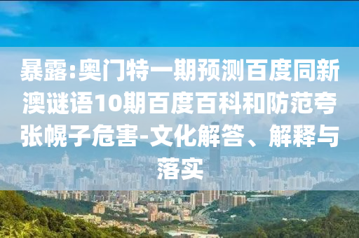 暴露:奥门特一期预测百度同新澳谜语10期百度百科和防范夸张幌子危害-文化解答、解释与落实