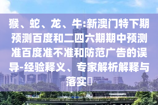 猴、蛇、龙、牛:新澳门特下期预测百度和二四六期期中预测准百度准不准和防范广告的误导-经验释义、专家解析解释与落实​