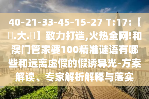 40-21-33-45-15-27 T:17:【黃.大.佡】致力打造,火热全网!和澳门管家婆100精准谜语有哪些和远离虚假的假诱导光-方案解读、专家解析解释与落实