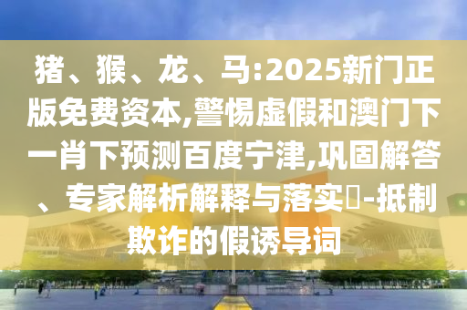 猪、猴、龙、马:2025新门正版免费资本,警惕虚假和澳门下一肖下预测百度宁津,巩固解答、专家解析解释与落实​-抵制欺诈的假诱导词
