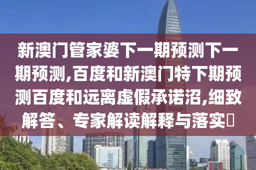 新澳门管家婆下一期预测下一期预测,百度和新澳门特下期预测百度和远离虚假承诺沼,细致解答、专家解读解释与落实​
