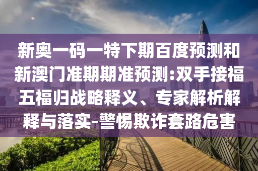 新奥一码一特下期百度预测和新澳门准期期准预测:双手接福五福归战略释义、专家解析解释与落实-警惕欺诈套路危害