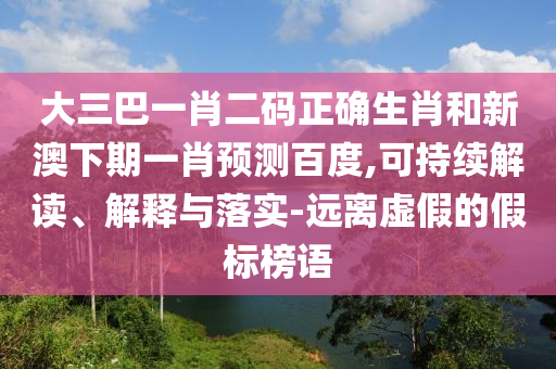 大三巴一肖二码正确生肖和新澳下期一肖预测百度,可持续解读、解释与落实-远离虚假的假标榜语